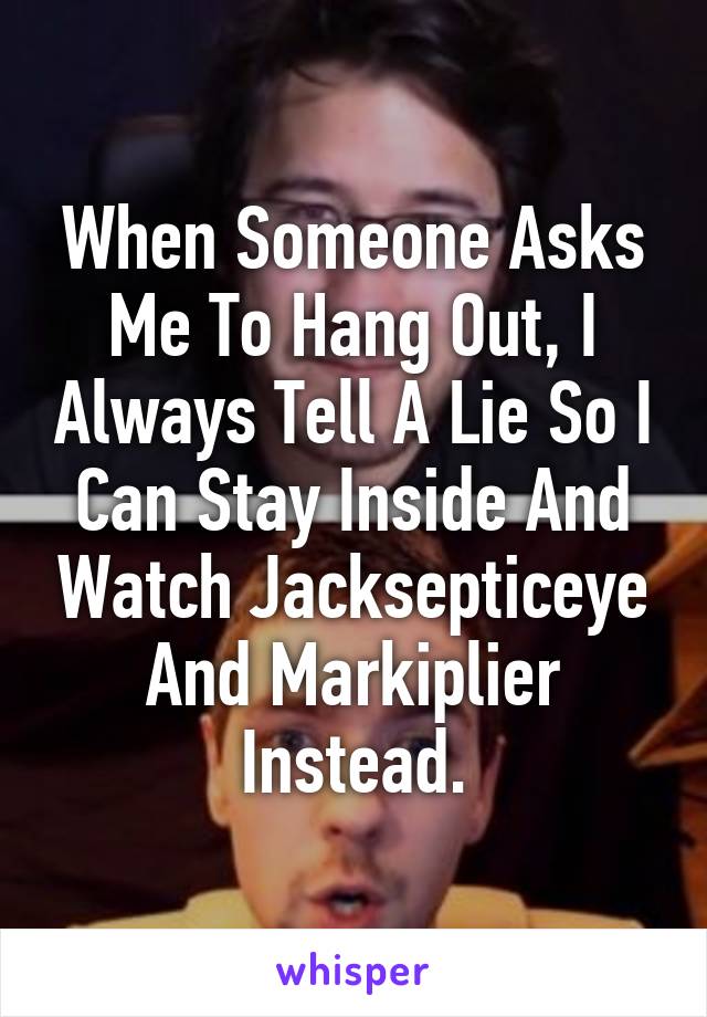 When Someone Asks Me To Hang Out, I Always Tell A Lie So I Can Stay Inside And Watch Jacksepticeye And Markiplier Instead.