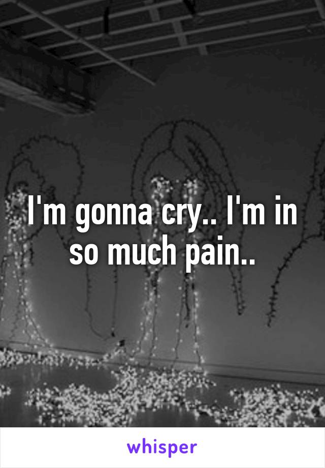 I'm gonna cry.. I'm in so much pain..