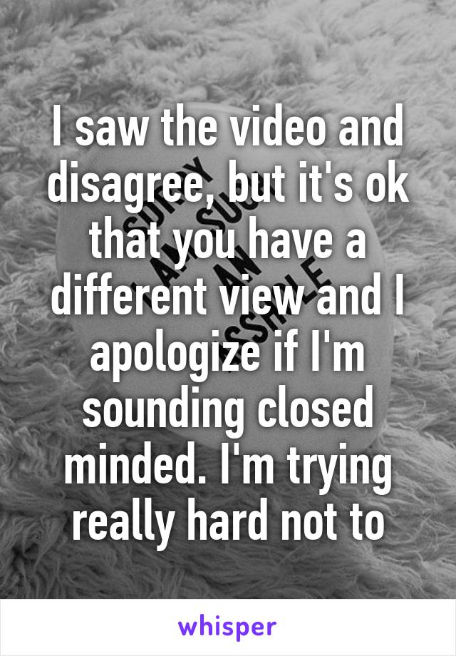 I saw the video and disagree, but it's ok that you have a different view and I apologize if I'm sounding closed minded. I'm trying really hard not to