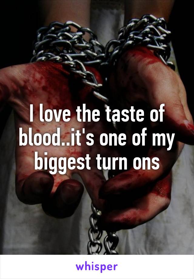 I love the taste of blood..it's one of my biggest turn ons