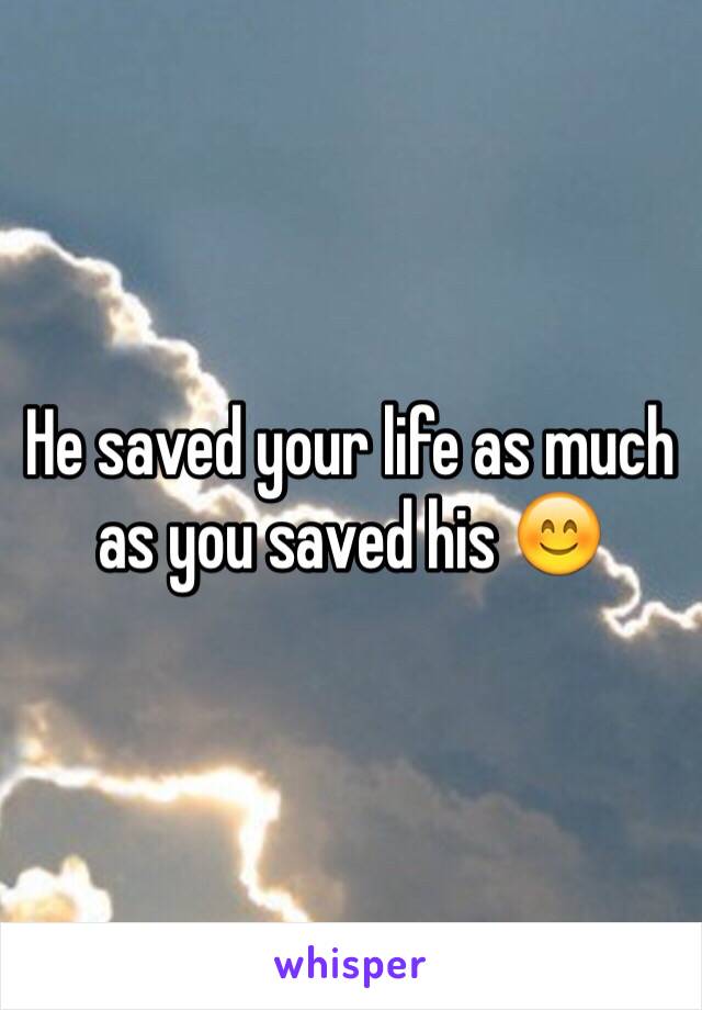 He saved your life as much as you saved his 😊