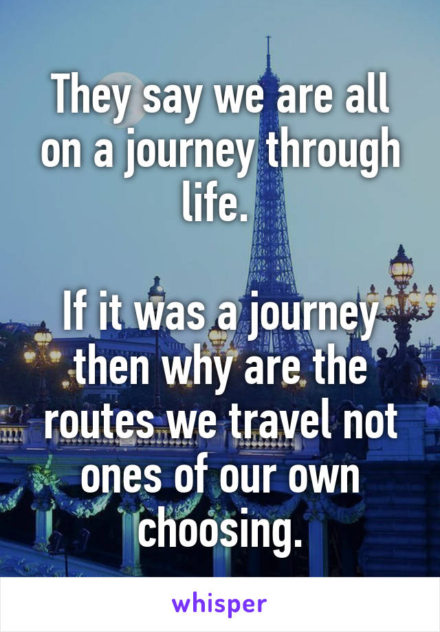 They say we are all on a journey through life. 

If it was a journey then why are the routes we travel not ones of our own choosing.