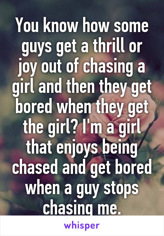 You know how some guys get a thrill or joy out of chasing a girl and then they get bored when they get the girl? I'm a girl that enjoys being chased and get bored when a guy stops chasing me.