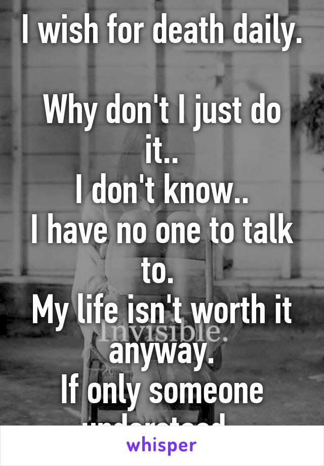 I wish for death daily. 
Why don't I just do it..
I don't know..
I have no one to talk to. 
My life isn't worth it anyway.
If only someone understood..