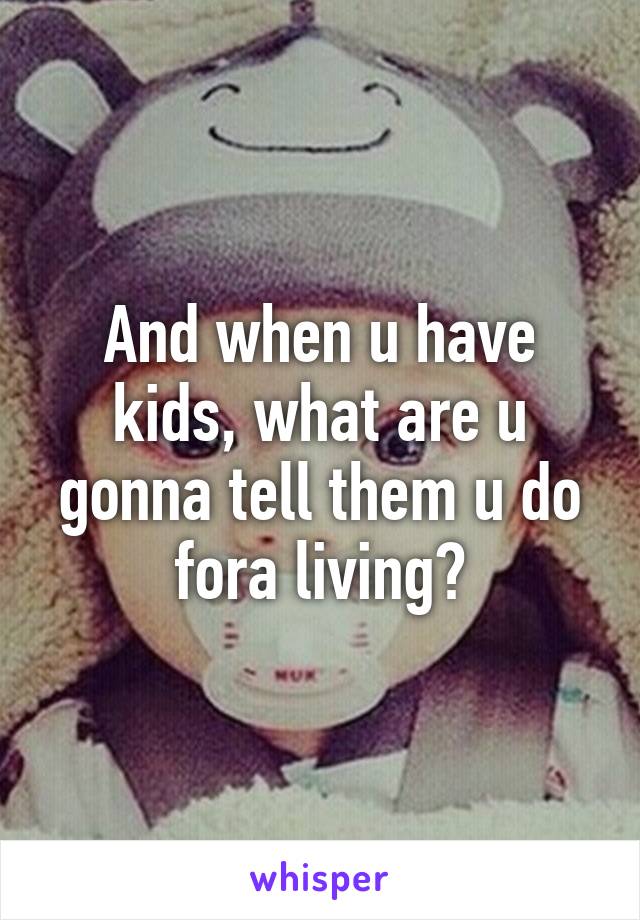 And when u have kids, what are u gonna tell them u do fora living?