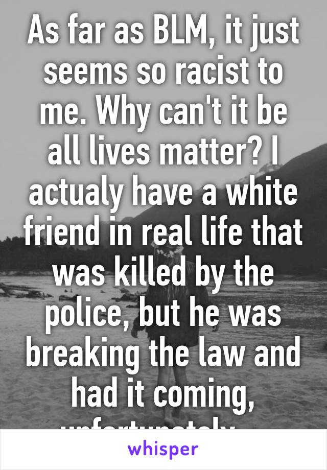 As far as BLM, it just seems so racist to me. Why can't it be all lives matter? I actualy have a white friend in real life that was killed by the police, but he was breaking the law and had it coming, unfortunately... 