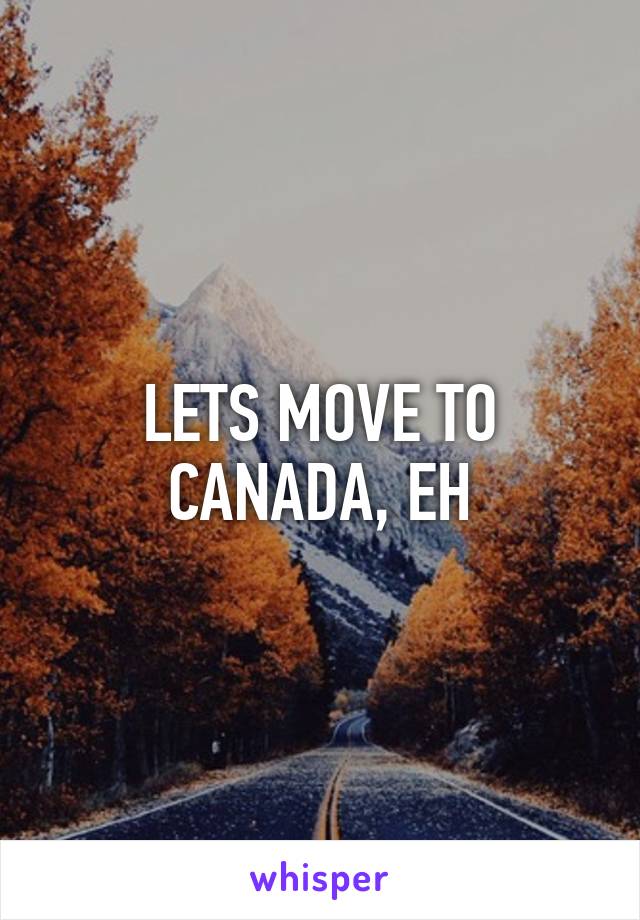 LETS MOVE TO CANADA, EH