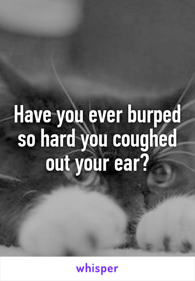 Have you ever burped so hard you coughed out your ear?