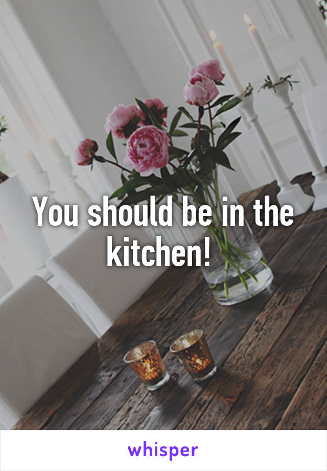 You should be in the kitchen! 