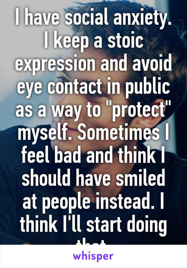 I have social anxiety. I keep a stoic expression and avoid eye contact in public as a way to "protect" myself. Sometimes I feel bad and think I should have smiled at people instead. I think I'll start doing that.