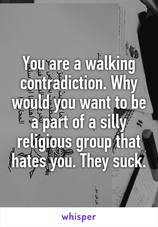 You are a walking contradiction. Why would you want to be a part of a silly religious group that hates you. They suck.