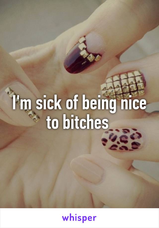 I'm sick of being nice to bitches 