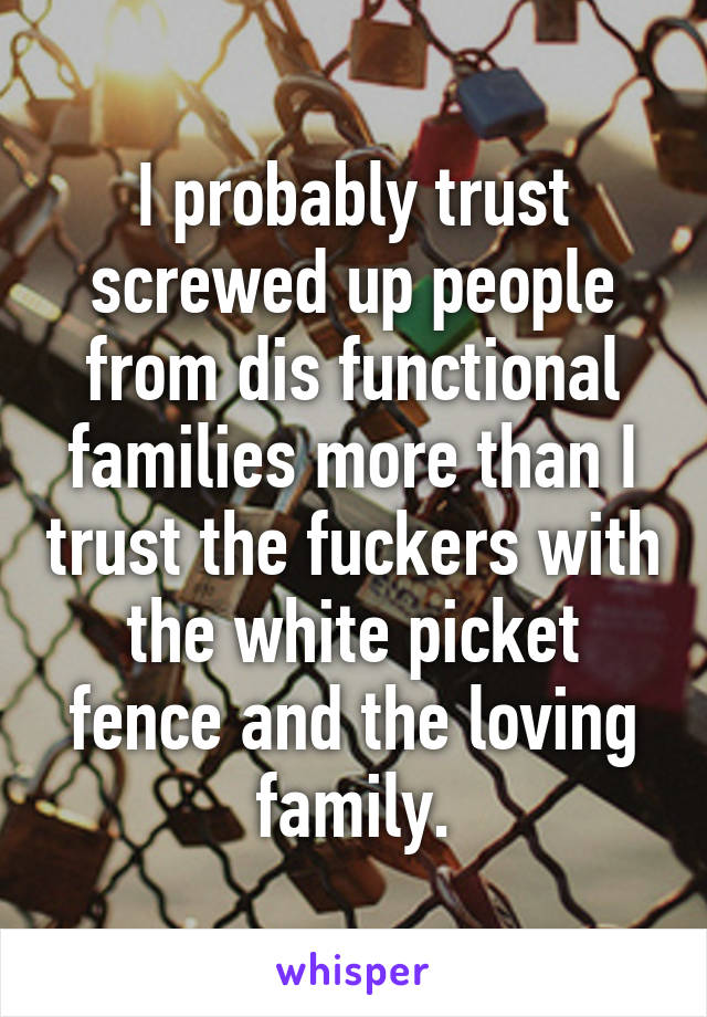 I probably trust screwed up people from dis functional families more than I trust the fuckers with the white picket fence and the loving family.