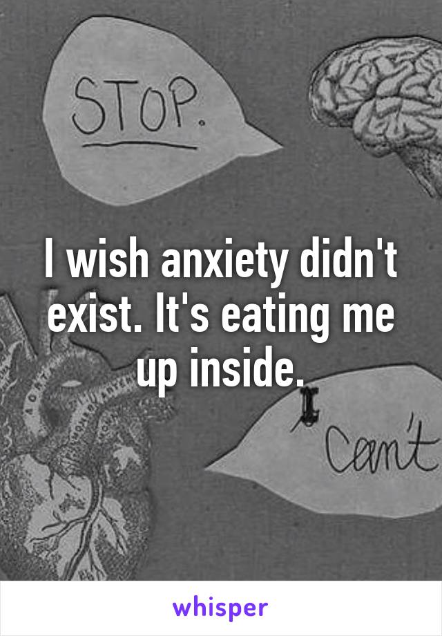 I wish anxiety didn't exist. It's eating me up inside.