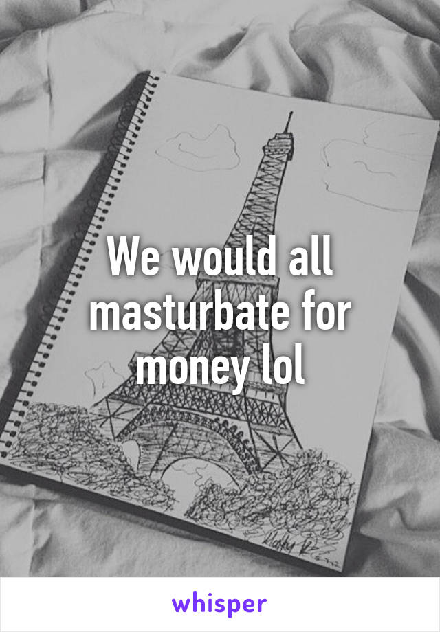 We would all masturbate for money lol