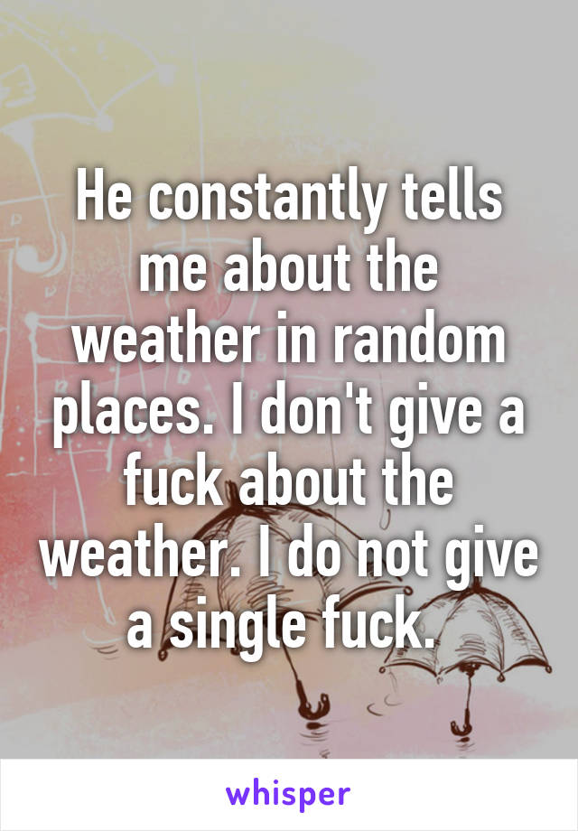 He constantly tells me about the weather in random places. I don't give a fuck about the weather. I do not give a single fuck. 