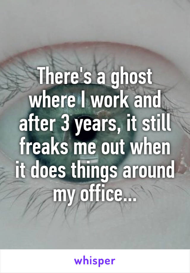 There's a ghost where I work and after 3 years, it still freaks me out when it does things around my office...