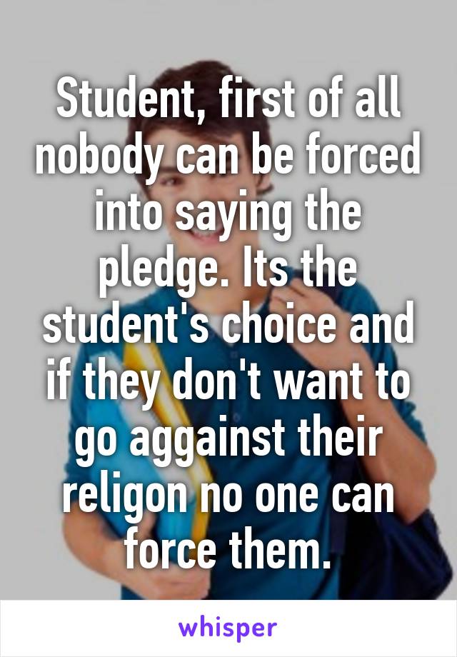 Student, first of all nobody can be forced into saying the pledge. Its the student's choice and if they don't want to go aggainst their religon no one can force them.