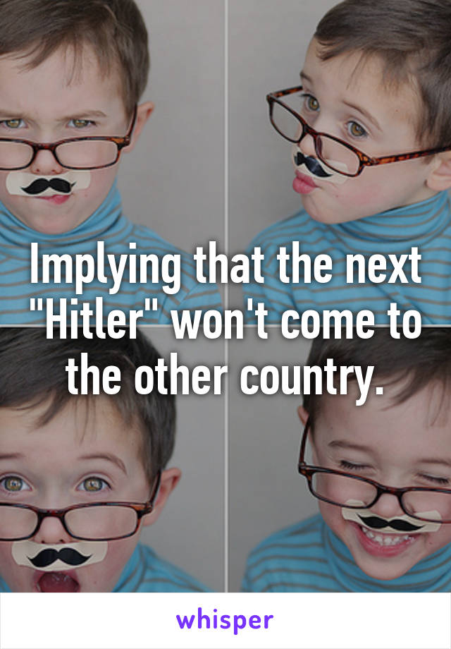 Implying that the next "Hitler" won't come to the other country.