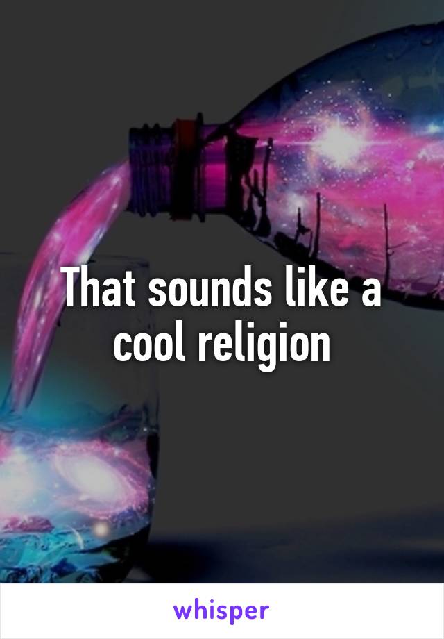 That sounds like a cool religion