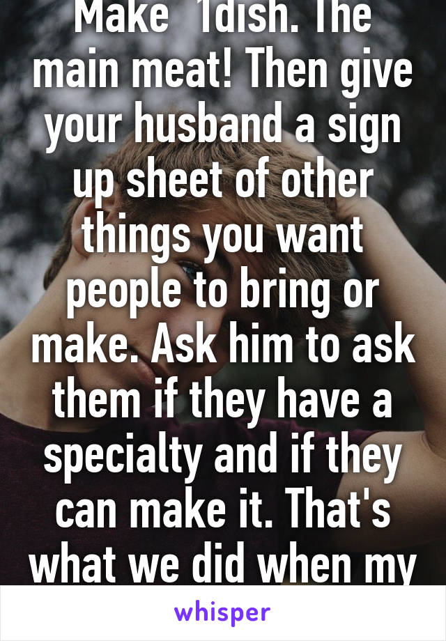 It's now POTLUCK. Make  1dish. The main meat! Then give your husband a sign up sheet of other things you want people to bring or make. Ask him to ask them if they have a specialty and if they can make it. That's what we did when my father did the same thing. 