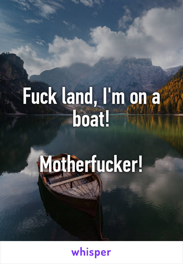 Fuck land, I'm on a boat!

Motherfucker!