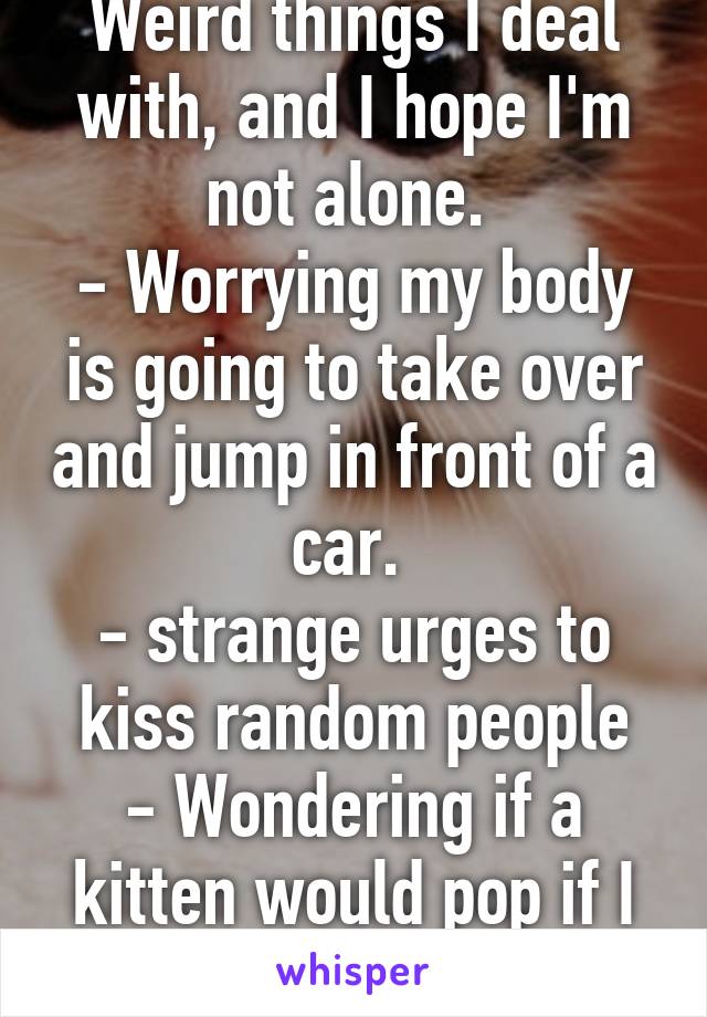 Weird things I deal with, and I hope I'm not alone. 
- Worrying my body is going to take over and jump in front of a car. 
- strange urges to kiss random people
- Wondering if a kitten would pop if I squeeze it.