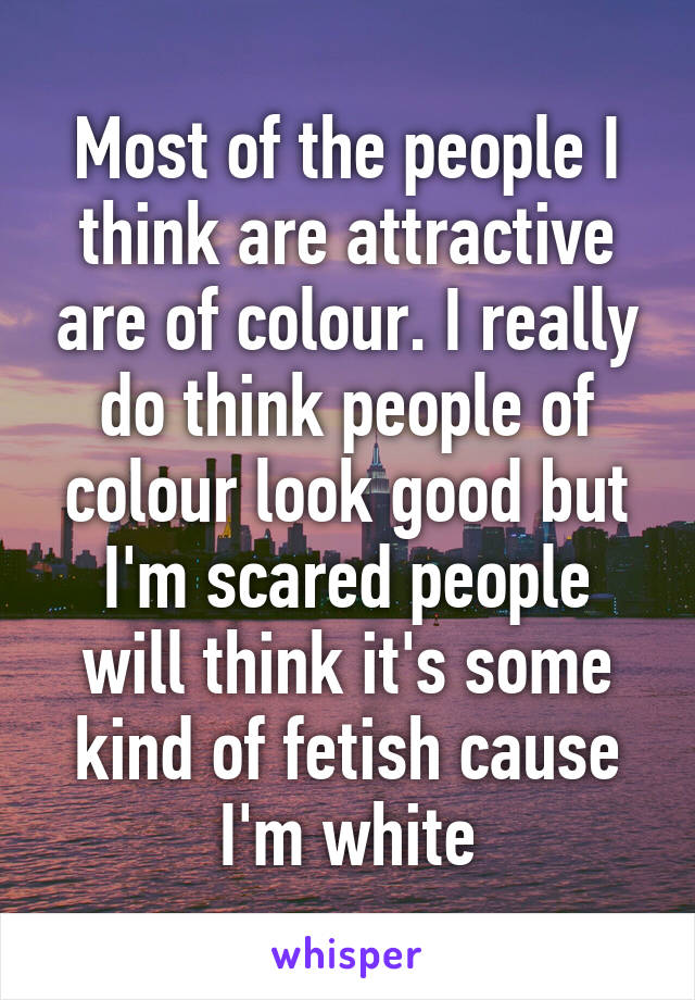 Most of the people I think are attractive are of colour. I really do think people of colour look good but I'm scared people will think it's some kind of fetish cause I'm white