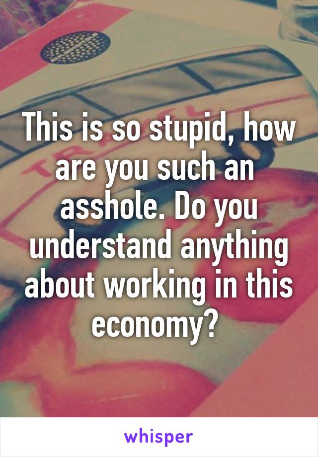 This is so stupid, how are you such an  asshole. Do you understand anything about working in this economy? 