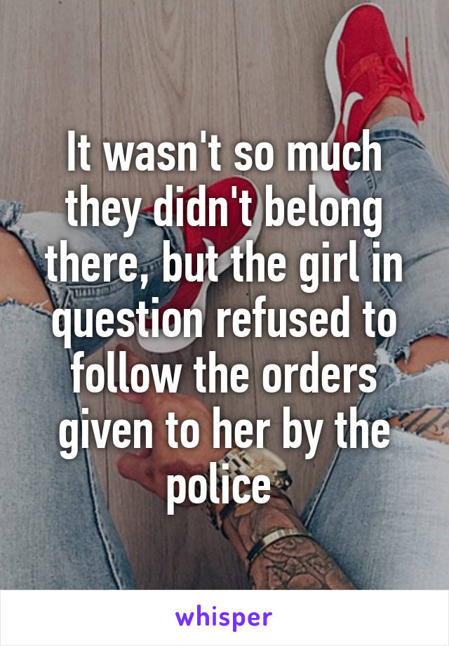 It wasn't so much they didn't belong there, but the girl in question refused to follow the orders given to her by the police 