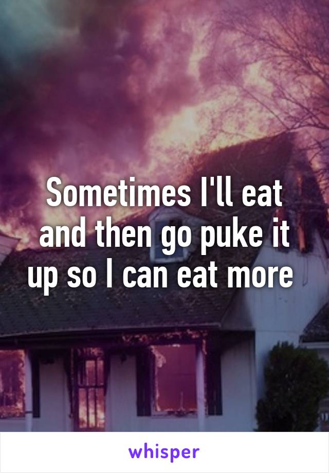 Sometimes I'll eat and then go puke it up so I can eat more 