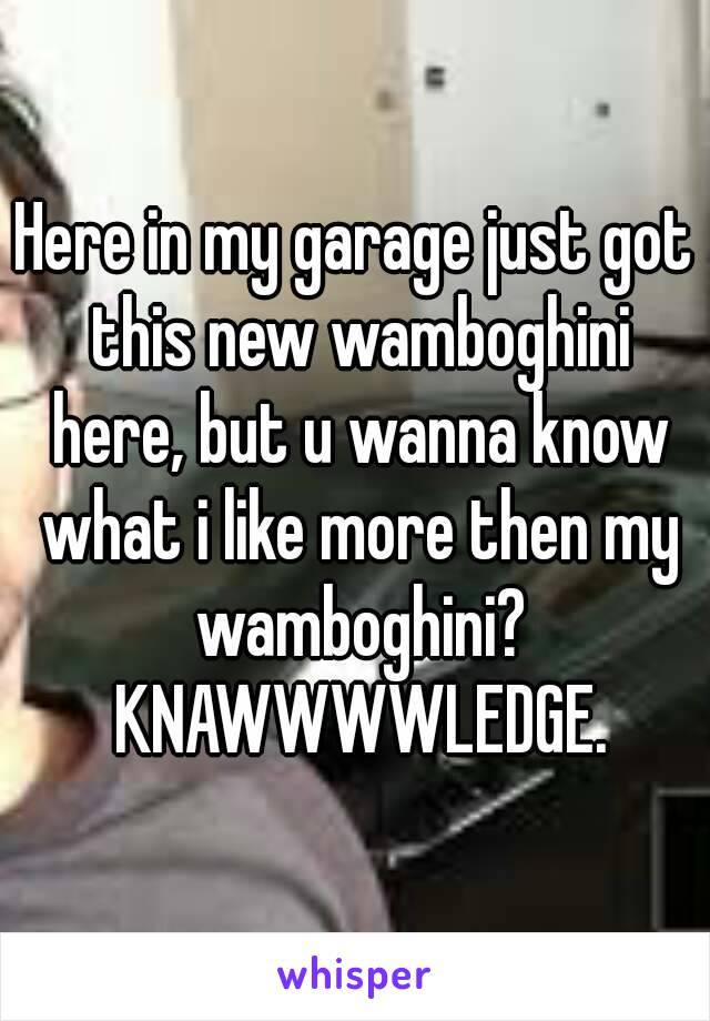 Here in my garage just got this new wamboghini here, but u wanna know what i like more then my wamboghini? KNAWWWWLEDGE.