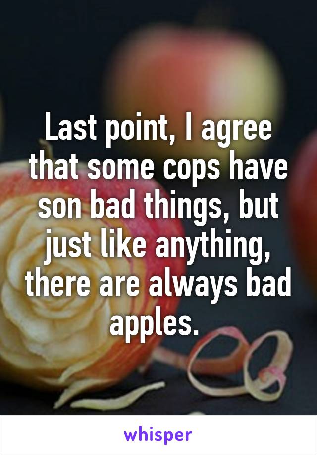 Last point, I agree that some cops have son bad things, but just like anything, there are always bad apples. 