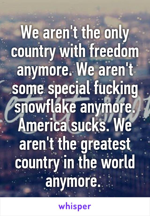 We aren't the only country with freedom anymore. We aren't some special fucking snowflake anymore. America sucks. We aren't the greatest country in the world anymore. 