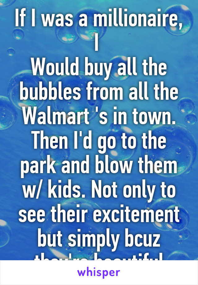 If I was a millionaire, I 
Would buy all the bubbles from all the Walmart 's in town. Then I'd go to the park and blow them w/ kids. Not only to see their excitement but simply bcuz they're beautiful