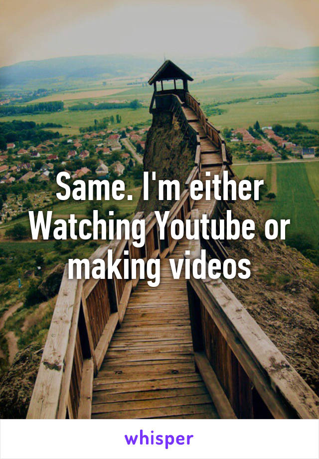 Same. I'm either Watching Youtube or making videos