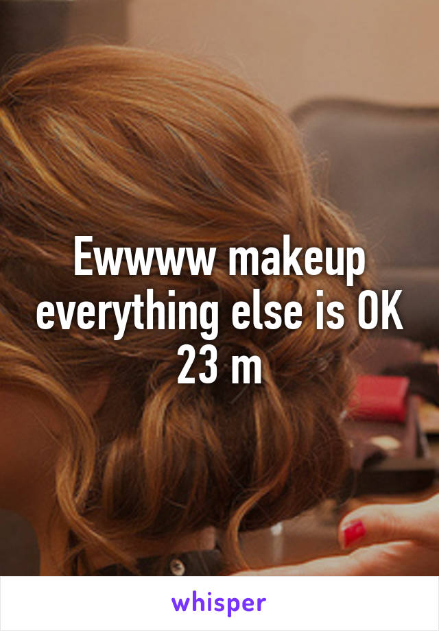 Ewwww makeup everything else is OK 23 m