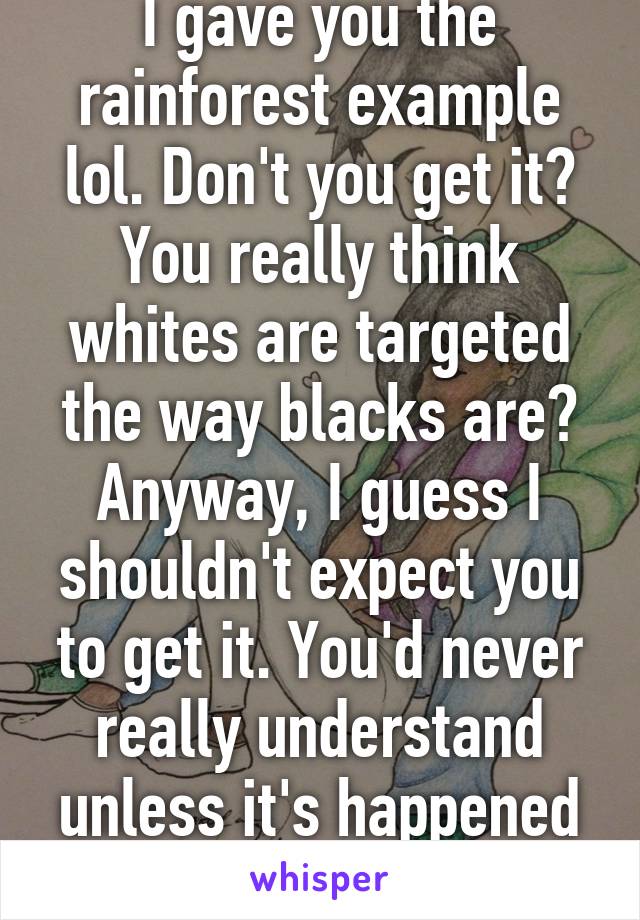 I gave you the rainforest example lol. Don't you get it? You really think whites are targeted the way blacks are? Anyway, I guess I shouldn't expect you to get it. You'd never really understand unless it's happened to you. 