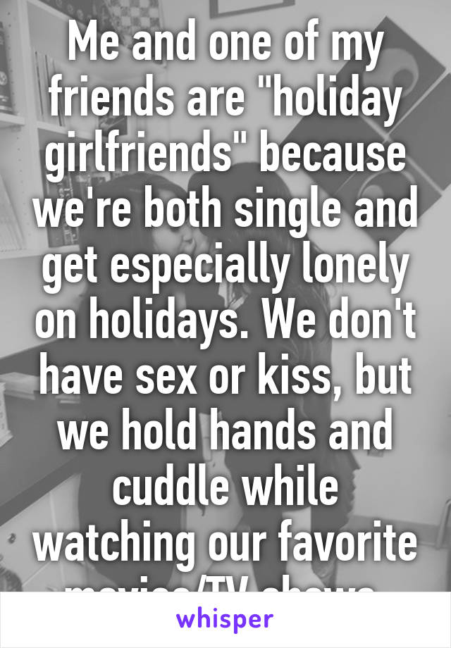 Me and one of my friends are "holiday girlfriends" because we're both single and get especially lonely on holidays. We don't have sex or kiss, but we hold hands and cuddle while watching our favorite movies/TV shows.