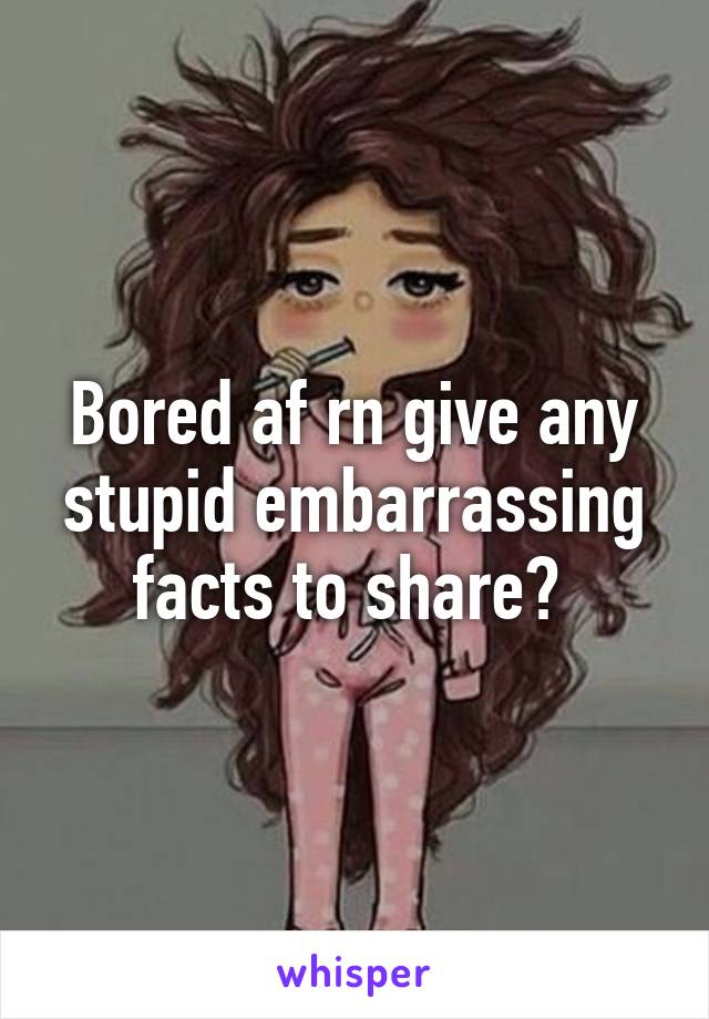 Bored af rn give any stupid embarrassing facts to share? 