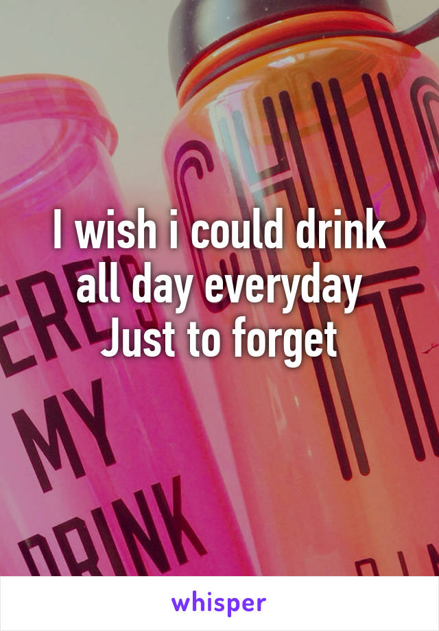 I wish i could drink all day everyday
Just to forget
