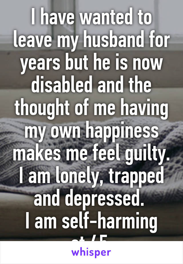 I have wanted to leave my husband for years but he is now disabled and the thought of me having my own happiness makes me feel guilty. I am lonely, trapped and depressed. 
I am self-harming at 45.