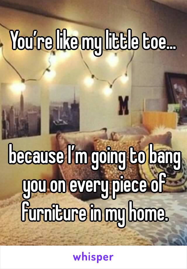 You’re like my little toe...



 because I’m going to bang you on every piece of furniture in my home.