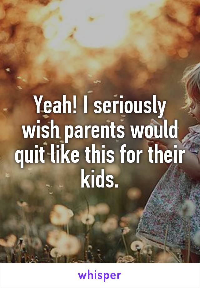 Yeah! I seriously wish parents would quit like this for their kids.