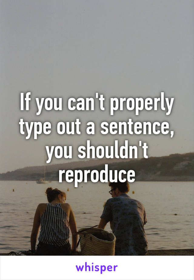 If you can't properly type out a sentence, you shouldn't reproduce