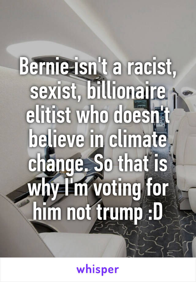 Bernie isn't a racist, sexist, billionaire elitist who doesn't believe in climate change. So that is why I'm voting for him not trump :D