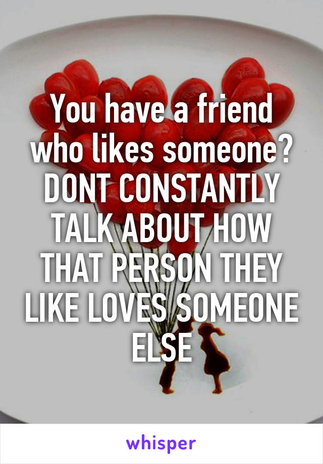 You have a friend who likes someone? DONT CONSTANTLY TALK ABOUT HOW THAT PERSON THEY LIKE LOVES SOMEONE ELSE