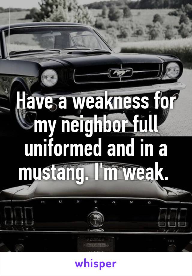 Have a weakness for my neighbor full uniformed and in a mustang. I'm weak. 