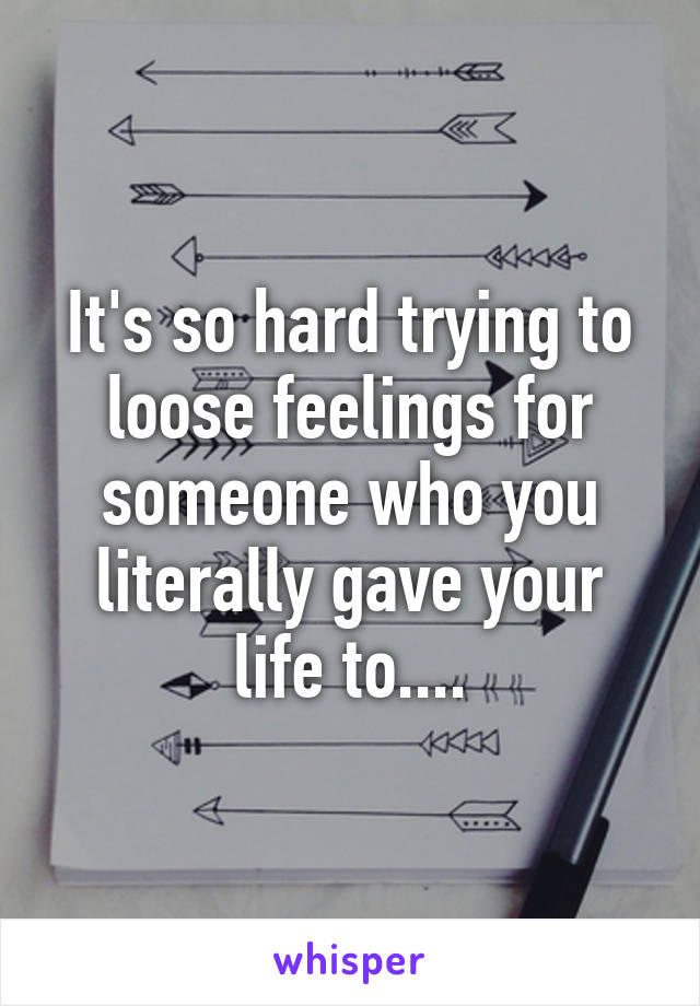 It's so hard trying to loose feelings for someone who you literally gave your life to....