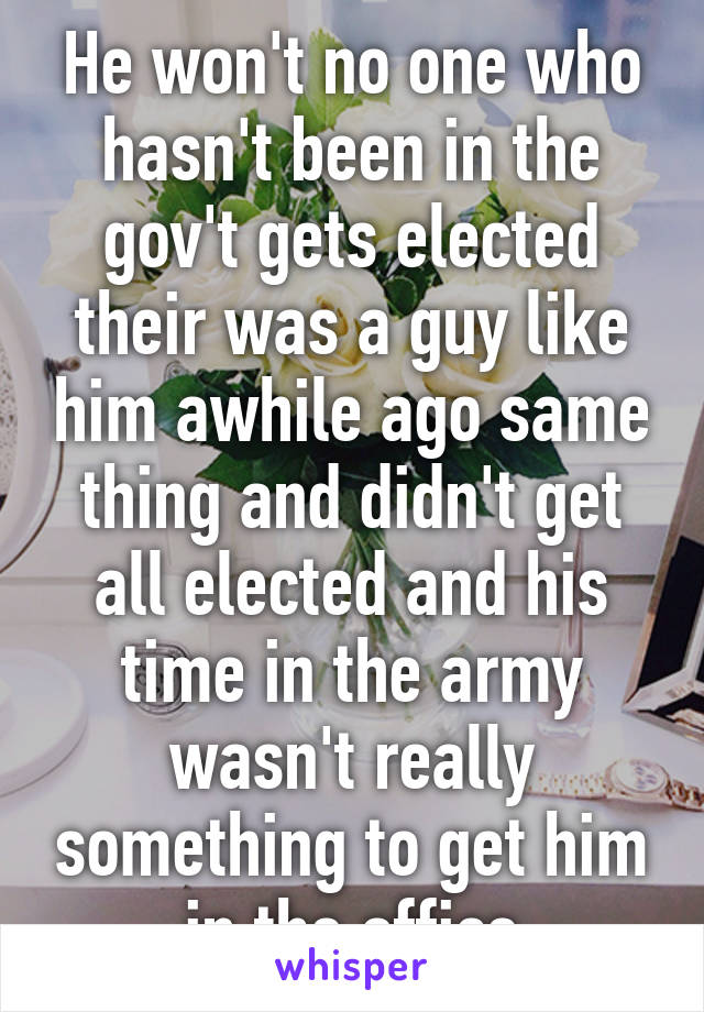 He won't no one who hasn't been in the gov't gets elected their was a guy like him awhile ago same thing and didn't get all elected and his time in the army wasn't really something to get him in the office